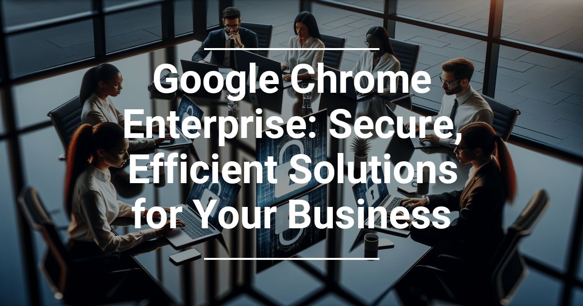 Google Chrome Enterprise: Secure, Efficient Solutions for Your Business
